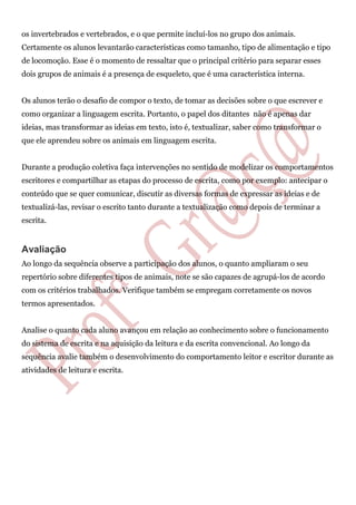 os invertebrados e vertebrados, e o que permite incluí-los no grupo dos animais.
Certamente os alunos levantarão características como tamanho, tipo de alimentação e tipo
de locomoção. Esse é o momento de ressaltar que o principal critério para separar esses
dois grupos de animais é a presença de esqueleto, que é uma característica interna.
Os alunos terão o desafio de compor o texto, de tomar as decisões sobre o que escrever e
como organizar a linguagem escrita. Portanto, o papel dos ditantes não é apenas dar
ideias, mas transformar as ideias em texto, isto é, textualizar, saber como transformar o
que ele aprendeu sobre os animais em linguagem escrita.
Durante a produção coletiva faça intervenções no sentido de modelizar os comportamentos
escritores e compartilhar as etapas do processo de escrita, como por exemplo: antecipar o
conteúdo que se quer comunicar, discutir as diversas formas de expressar as ideias e de
textualizá-las, revisar o escrito tanto durante a textualização como depois de terminar a
escrita.
Avaliação
Ao longo da sequência observe a participação dos alunos, o quanto ampliaram o seu
repertório sobre diferentes tipos de animais, note se são capazes de agrupá-los de acordo
com os critérios trabalhados. Verifique também se empregam corretamente os novos
termos apresentados.
Analise o quanto cada aluno avançou em relação ao conhecimento sobre o funcionamento
do sistema de escrita e na aquisição da leitura e da escrita convencional. Ao longo da
sequência avalie também o desenvolvimento do comportamento leitor e escritor durante as
atividades de leitura e escrita.
 