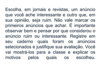 Escolha, em jornais e revistas, um anúncio
que você ache interessante e outro que, em
sua opinião, seja ruim. Não vale marcar os
primeiros anúncios que achar. É importante
observar bem e pensar por que considerou o
anúncio ruim ou interessante. Registre em
seu caderno quais foram os anúncios
selecionados e justifique sua avaliação. Você
vai mostrá-los para a classe e explicar os
motivos pelos quais os escolheu.
 