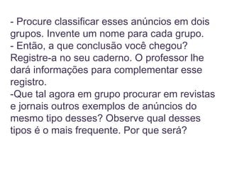 - Procure classificar esses anúncios em dois
grupos. Invente um nome para cada grupo.
- Então, a que conclusão você chegou?
Registre-a no seu caderno. O professor lhe
dará informações para complementar esse
registro.
-Que tal agora em grupo procurar em revistas
e jornais outros exemplos de anúncios do
mesmo tipo desses? Observe qual desses
tipos é o mais frequente. Por que será?
 