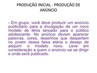 PRODUÇÃO INICIAL - PRODUÇÃO DE
ANÚNCIO
- Em grupo, você deve produzir um anúncio
publicitário para a divulgação de um novo
modelo de tênis lançado para o público
adolescente. No anúncio devem aparecer
palavras, cores, desenhos que despertem
no jovem dessa faixa etária o desejo de
adquirir o modelo novo. Leve em
consideração a quem o anúncio vai se dirigir
e onde será publicado.
 