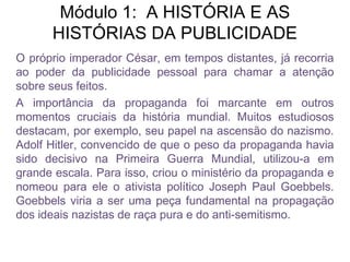 Módulo 1: A HISTÓRIA E AS
HISTÓRIAS DA PUBLICIDADE
O próprio imperador César, em tempos distantes, já recorria
ao poder da publicidade pessoal para chamar a atenção
sobre seus feitos.
A importância da propaganda foi marcante em outros
momentos cruciais da história mundial. Muitos estudiosos
destacam, por exemplo, seu papel na ascensão do nazismo.
Adolf Hitler, convencido de que o peso da propaganda havia
sido decisivo na Primeira Guerra Mundial, utilizou-a em
grande escala. Para isso, criou o ministério da propaganda e
nomeou para ele o ativista político Joseph Paul Goebbels.
Goebbels viria a ser uma peça fundamental na propagação
dos ideais nazistas de raça pura e do anti-semitismo.
 