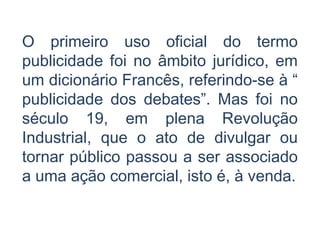 O primeiro uso oficial do termo
publicidade foi no âmbito jurídico, em
um dicionário Francês, referindo-se à “
publicidade dos debates”. Mas foi no
século 19, em plena Revolução
Industrial, que o ato de divulgar ou
tornar público passou a ser associado
a uma ação comercial, isto é, à venda.
 