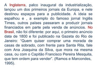 A Inglaterra, palco inaugural da industrialização,
lançou um dos primeiros jornais da Europa, e nele
destinou espaços para a publicidade. A ideia se
espalhou e , a exemplo do famoso jornal Inglês
Times, outros países passaram a produzir jornais
financiados em parte pela venda de anúncios. No
Brasil, não foi diferente: por aqui, o primeiro anúncio
data de 1800 e foi publicado na Gazeta do Rio de
Janeiro: “Quem quiser comprar uma morada de
casas de sobrado, com frente para Santa Rita, fale
com Ana Joaquina da Silva, que mora na mesma
casa, ou com o Capitão Francisco Pereira Mesquita,
que tem ordem para vender”. (Ramos e Marcondes,
1995).
 