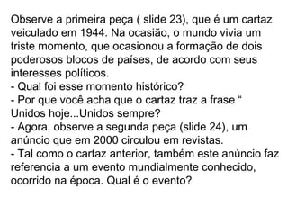 Observe a primeira peça ( slide 23), que é um cartaz
veiculado em 1944. Na ocasião, o mundo vivia um
triste momento, que ocasionou a formação de dois
poderosos blocos de países, de acordo com seus
interesses políticos.
- Qual foi esse momento histórico?
- Por que você acha que o cartaz traz a frase “
Unidos hoje...Unidos sempre?
- Agora, observe a segunda peça (slide 24), um
anúncio que em 2000 circulou em revistas.
- Tal como o cartaz anterior, também este anúncio faz
referencia a um evento mundialmente conhecido,
ocorrido na época. Qual é o evento?
 