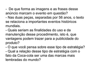 - De que forma as imagens e as frases desse
anúncio marcam o evento em questão?
- Nas duas peças, separadas por 56 anos, o texto
se relaciona a importantes eventos históricos
mundiais.
- Quais seriam as finalidades do uso e da
manutenção desse procedimento, isto é, que
vantagens podem trazer para a publicidade do
produto?
- O que você pensa sobre esse tipo de estratégia?
- Qual a relação desse tipo de estratégia com o
fato da Coca-cola ser uma das marcas mais
lembradas do mundo?
 