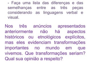 - Faça uma lista das diferenças e das
semelhanças entre as três peças
considerando as linguagens verbal e
visual.
Nos três anúncios apresentados
anteriormente não há aspectos
históricos ou etnológicos explícitos,
mas eles evidenciam transformações
importantes no mundo em que
vivemos. Que transformações seriam?
Qual sua opinião a respeito?
 