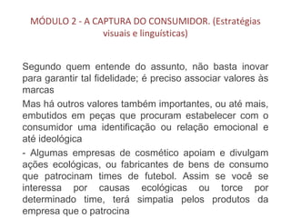 MÓDULO 2 - A CAPTURA DO CONSUMIDOR. (Estratégias
visuais e linguísticas)
Segundo quem entende do assunto, não basta inovar
para garantir tal fidelidade; é preciso associar valores às
marcas
Mas há outros valores também importantes, ou até mais,
embutidos em peças que procuram estabelecer com o
consumidor uma identificação ou relação emocional e
até ideológica
- Algumas empresas de cosmético apoiam e divulgam
ações ecológicas, ou fabricantes de bens de consumo
que patrocinam times de futebol. Assim se você se
interessa por causas ecológicas ou torce por
determinado time, terá simpatia pelos produtos da
empresa que o patrocina
 