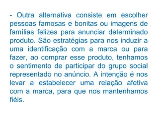 - Outra alternativa consiste em escolher
pessoas famosas e bonitas ou imagens de
famílias felizes para anunciar determinado
produto. São estratégias para nos induzir a
uma identificação com a marca ou para
fazer, ao comprar esse produto, tenhamos
o sentimento de participar do grupo social
representado no anúncio. A intenção é nos
levar a estabelecer uma relação afetiva
com a marca, para que nos mantenhamos
fiéis.
 