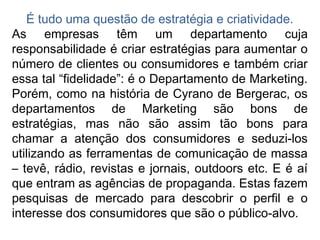 É tudo uma questão de estratégia e criatividade.
As empresas têm um departamento cuja
responsabilidade é criar estratégias para aumentar o
número de clientes ou consumidores e também criar
essa tal “fidelidade”: é o Departamento de Marketing.
Porém, como na história de Cyrano de Bergerac, os
departamentos de Marketing são bons de
estratégias, mas não são assim tão bons para
chamar a atenção dos consumidores e seduzi-los
utilizando as ferramentas de comunicação de massa
– tevê, rádio, revistas e jornais, outdoors etc. E é aí
que entram as agências de propaganda. Estas fazem
pesquisas de mercado para descobrir o perfil e o
interesse dos consumidores que são o público-alvo.
 