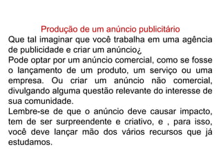 Produção de um anúncio publicitário
Que tal imaginar que você trabalha em uma agência
de publicidade e criar um anúncio¿
Pode optar por um anúncio comercial, como se fosse
o lançamento de um produto, um serviço ou uma
empresa. Ou criar um anúncio não comercial,
divulgando alguma questão relevante do interesse de
sua comunidade.
Lembre-se de que o anúncio deve causar impacto,
tem de ser surpreendente e criativo, e , para isso,
você deve lançar mão dos vários recursos que já
estudamos.
 