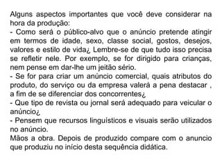 Alguns aspectos importantes que você deve considerar na
hora da produção:
- Como será o público-alvo que o anúncio pretende atingir
em termos de idade, sexo, classe social, gostos, desejos,
valores e estilo de vida¿ Lembre-se de que tudo isso precisa
se refletir nele. Por exemplo, se for dirigido para crianças,
nem pense em dar-lhe um jeitão sério.
- Se for para criar um anúncio comercial, quais atributos do
produto, do serviço ou da empresa valerá a pena destacar ,
a fim de se diferenciar dos concorrentes¿
- Que tipo de revista ou jornal será adequado para veicular o
anúncio¿
- Pensem que recursos linguísticos e visuais serão utilizados
no anúncio.
Mãos a obra. Depois de produzido compare com o anuncio
que produziu no início desta sequência didática.
 