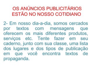 OS ANÚNCIOS PUBLICITÁRIOS
ESTÃO NO NOSSO COTIDIANO
2- Em nosso dia-a-dia, somos cercados
por textos com mensagens que
oferecem os mais diferentes produtos,
serviços etc. Tente fazer em seu
caderno, junto com sua classe, uma lista
dos lugares e dos tipos de publicação
em que você encontra textos de
propaganda.
 