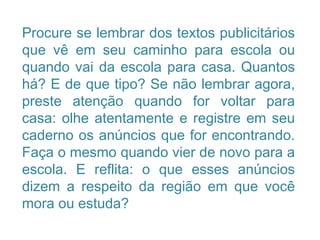 Procure se lembrar dos textos publicitários
que vê em seu caminho para escola ou
quando vai da escola para casa. Quantos
há? E de que tipo? Se não lembrar agora,
preste atenção quando for voltar para
casa: olhe atentamente e registre em seu
caderno os anúncios que for encontrando.
Faça o mesmo quando vier de novo para a
escola. E reflita: o que esses anúncios
dizem a respeito da região em que você
mora ou estuda?
 