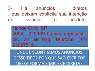 3- Há anúncios diretos
, que deixam explícita sua intenção
de vender o produto.
Honda Civic SP
2008 – 2.0 16V branco, impecável,
dir., ar, air bag. Telefone: (11)
91997515
ONDE ENCONTRAMOS ANÚNCIOS
DESSE TIPO? POR QUE SÃO ESCRITOS
DESSA FORMA SIMPLES E DIRETA?
 