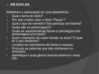  EM DUPLAS:
Refletirem e elaboração de uma tabela/ficha:
1. Qual o tema do texto?
2. Por que o autor usou o título “Pausa”?
3. Qual o tipo de narrador? Ele participa da história?
4. Quais são os personagens?
5. Quais as características físicas e psicológica dos
personagens principais?
6. Qual o momento de maior tensão no texto? E qual
foi o seu desfecho?
7. Localize os marcadores de tempo e espaço.
8. Procurar as palavras que não conhecem no
dicionário.
9. Identifique a qual gênero textual pertence o texto
lido.
 