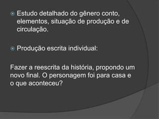  Estudo detalhado do gênero conto,
elementos, situação de produção e de
circulação.
 Produção escrita individual:
Fazer a reescrita da história, propondo um
novo final. O personagem foi para casa e
o que aconteceu?
 