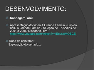 DESENVOLVIMENTO:
 Sondagem- oral
 Apresentação do vídeo A Grande Família - Clip do
DVD A Grande Família - Seleção de Episódios de
2001 a 2006. Disponível em
http://www.youtube.com/watch?v=iEcvNcMOSCE
 Roda de conversa:
Exploração do seriado...
 