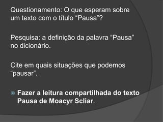 Questionamento: O que esperam sobre
um texto com o título “Pausa”?
Pesquisa: a definição da palavra “Pausa”
no dicionário.
Cite em quais situações que podemos
“pausar”.
 Fazer a leitura compartilhada do texto
Pausa de Moacyr Scliar.
 