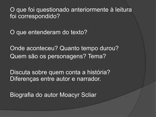 O que foi questionado anteriormente à leitura
foi correspondido?
O que entenderam do texto?
Onde aconteceu? Quanto tempo durou?
Quem são os personagens? Tema?
Discuta sobre quem conta a história?
Diferenças entre autor e narrador.
Biografia do autor Moacyr Scliar
 