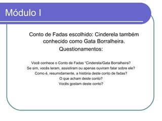 Módulo I Conto de Fadas escolhido: Cinderela também conhecido como Gata Borralheira. Questionamentos: Você conhece o Conto de Fadas “Cinderela/Gata Borralheira? Se sim, vocês leram, assistiram ou apenas ouviram falar sobre ele? Como é, resumidamente, a história deste conto de fadas? O que acham deste conto? Vocês gostam deste conto? 