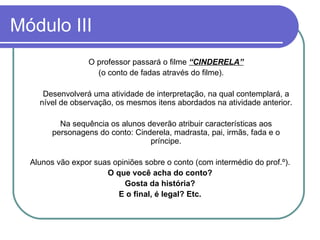 Módulo III O professor passará o filme  “CINDERELA” (o conto de fadas através do filme). Desenvolverá uma atividade de interpretação, na qual contemplará, a nível de observação, os mesmos itens abordados na atividade anterior. Na sequência os alunos deverão atribuir características aos personagens do conto: Cinderela, madrasta, pai, irmãs, fada e o príncipe. Alunos vão expor suas opiniões sobre o conto (com intermédio do prof.º). O que você acha do conto? Gosta da história? E o final, é legal? Etc. 