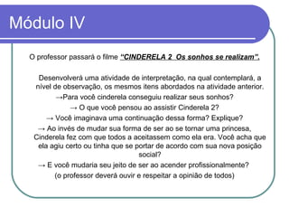 Módulo IV O professor passará o filme  “CINDERELA 2  Os sonhos se realizam”. Desenvolverá uma atividade de interpretação, na qual contemplará, a nível de observação, os mesmos itens abordados na atividade anterior. -> Para você cinderela conseguiu realizar seus sonhos? ->   O que você pensou ao assistir Cinderela 2? ->   Você imaginava uma continuação dessa forma? Explique? ->   Ao invés de mudar sua forma de ser ao se tornar uma princesa, Cinderela fez com que todos a aceitassem como ela era. Você acha que ela agiu certo ou tinha que se portar de acordo com sua nova posição social? ->  E você mudaria seu jeito de ser ao acender profissionalmente?  (o professor deverá ouvir e respeitar a opinião de todos) 