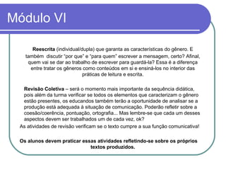Módulo VI Reescrita  (individual/dupla) que garanta as características do gênero. E também  discutir “por que” e “para quem” escrever a mensagem, certo? Afinal, quem vai se dar ao trabalho de escrever para guardá-la? Essa é a diferença entre tratar os gêneros como conteúdos em si e ensiná-los no interior das práticas de leitura e escrita. Revisão Coletiva  – será o momento mais importante da sequência didática, pois além da turma verificar se todos os elementos que caracterizam o gênero estão presentes, os educandos também terão a oportunidade de analisar se a produção está adequada à situação de comunicação. Poderão refletir sobre a coesão/coerência, pontuação, ortografia... Mas lembre-se que cada um desses aspectos devem ser trabalhados um de cada vez, ok?  As atividades de revisão verificam se o texto cumpre a sua função comunicativa! Os alunos devem praticar essas atividades refletindo-se sobre os próprios textos produzidos. 