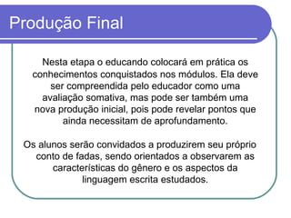 Produção Final Nesta etapa o educando colocará em prática os conhecimentos conquistados nos módulos. Ela deve ser compreendida pelo educador como uma avaliação somativa, mas pode ser também uma nova produção inicial, pois pode revelar pontos que ainda necessitam de aprofundamento. Os alunos serão convidados a produzirem seu próprio conto de fadas, sendo orientados a observarem as características do gênero e os aspectos da linguagem escrita estudados. 