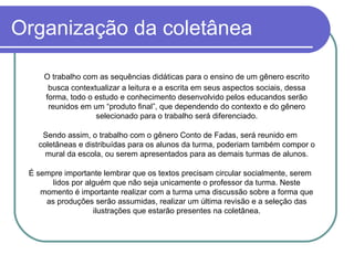 Organização da coletânea O trabalho com as sequências didáticas para o ensino de um gênero escrito busca contextualizar a leitura e a escrita em seus aspectos sociais, dessa forma, todo o estudo e conhecimento desenvolvido pelos educandos serão reunidos em um “produto final”, que dependendo do contexto e do gênero selecionado para o trabalho será diferenciado. Sendo assim, o trabalho com o gênero Conto de Fadas, será reunido em coletâneas e distribuídas para os alunos da turma, poderiam também compor o mural da escola, ou serem apresentados para as demais turmas de alunos. É sempre importante lembrar que os textos precisam circular socialmente, serem lidos por alguém que não seja unicamente o professor da turma. Neste momento é importante realizar com a turma uma discussão sobre a forma que as produções serão assumidas, realizar um última revisão e a seleção das ilustrações que estarão presentes na coletânea. 