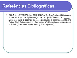 Referências Bibliográficas DOLZ, J.; NOVERRAZ, M.; SCHNEUWLY, B. Sequências didáticas para o oral e a escrita: apresentação de um procedimento. In: _____ .  Gêneros orais e escritos na escola /tradução e organização Roxane Rojo e Glaís Sales Cordeiro. - Campinas, SP: Mercado das Letras, 2004. p. 21-39. (Coleção As Faces da Linguística Aplicada). 