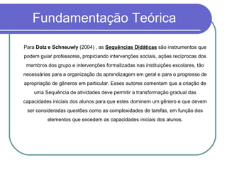 Fundamentação Teórica Para  Dolz e Schneuwly  (2004) , as  Sequências Didáticas  são instrumentos que podem guiar professores, propiciando intervenções sociais, ações recíprocas dos membros dos grupo e intervenções formalizadas nas instituições escolares, tão necessárias para a organização da aprendizagem em geral e para o progresso de apropriação de gêneros em particular. Esses autores comentam que a criação de uma Sequência de atividades deve permitir a transformação gradual das capacidades iniciais dos alunos para que estes dominem um gênero e que devem ser consideradas questões como as complexidades de tarefas, em função dos elementos que excedem as capacidades iniciais dos alunos. 