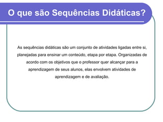 O que são Sequências Didáticas?   As sequências didáticas são um conjunto de atividades ligadas entre si, planejadas para ensinar um conteúdo, etapa por etapa. Organizadas de acordo com os objetivos que o professor quer alcançar para a aprendizagem de seus alunos, elas envolvem atividades de aprendizagem e de avaliação. 