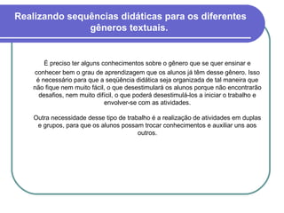 Realizando sequências didáticas para os diferentes gêneros textuais.  É preciso ter alguns conhecimentos sobre o gênero que se quer ensinar e conhecer bem o grau de aprendizagem que os alunos já têm desse gênero. Isso é necessário para que a seqüência didática seja organizada de tal maneira que não fique nem muito fácil, o que desestimulará os alunos porque não encontrarão desafios, nem muito difícil, o que poderá desestimulá-los a iniciar o trabalho e envolver-se com as atividades. Outra necessidade desse tipo de trabalho é a realização de atividades em duplas e grupos, para que os alunos possam trocar conhecimentos e auxiliar uns aos outros. 
