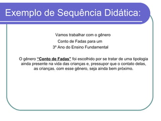 Exemplo de Sequência Didática: Vamos trabalhar com o gênero  Conto de Fadas para um  3º Ano do Ensino Fundamental O gênero  “Conto de Fadas”  foi escolhido por se tratar de uma tipologia ainda presente na vida das crianças e, pressupor que o contato delas, as crianças. com esse gênero, seja ainda bem próximo. 