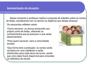 Nesse momento o professor realiza a proposta de trabalho sobre os contos de fadas, socializando com os alunos os objetivos que deseja alcançar. Apresentação da situação:   Os educandos refletem sobre: Como escrever: os alunos produzirão seu próprio conto de fadas, utilizando os conhecimentos que já possuem e que serão desenvolvidos; Para quem escrever: para a comunidade escolar; Que forma terá a produção: os contos serão reunidos em uma coletânea e serão distribuídos para cada aluno da turma, sendo que uma cópia ficará disponível para consultas na biblioteca da escola. 