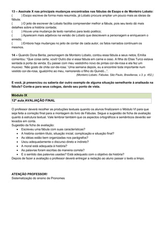 13 – Assinale X nas principais mudanças encontradas nas fábulas de Esopo e de Monteiro Lobato:
( ) Esopo escreve de forma mais resumida, já Lobato procura ampliar um pouco mais as ideias da
fábula;
( ) O jeito de escrever de Lobato facilita compreender melhor a fábula, pois seu texto dá mais
detalhes sobre a história contada;
( ) Houve uma mudança de texto narrativo para texto poético;
( ) Aparecem mais adjetivos na versão de Lobato que descrevem a personagem e enriquecem o
enredo;
( ) Embora haja mudanças no jeito de contar de cada autor, os fatos narrados continuam os
mesmos.
14 – Quando Dona Benta, personagem de Monteiro Lobato, contou essa fábula a seus netos, Emília
comentou: ―Que coisa certa, vovó! Outro dia vi essa fábula em carne e osso. A filha do Elias Turco estava
sentada à porta da venda. Eu passei com meu vestidinho novo de pintas cor-de-rosa e ela fez um
muxoxo: ‗Não gosto de chita cor-de-rosa.‘ Uma semana depois, eu a encontrei toda importante num
vestido cor-de-rosa, igualzinho ao meu, namorando o filho do Quindó...‖.
(Monteiro Lobato. Fábulas. São Paulo, Brasiliense, v.3. p. 452.)
E você, já presenciou ou saberia dar outro exemplo de alguma situação semelhante à analisada na
fábula? Conte-a para seus colegas, dando seu ponto de vista.
Módulo IX
12ª aula AVALIAÇÃO FINAL
O professor deverá recolher as produções textuais quando os alunos finalizarem o Módulo VI para que
seja feita a correção final para a montagem do livro de Fábulas. Segue a sugestão de ficha de avaliação
quanto à estrutura textual. Vale lembrar também que os aspectos ortográficos e semânticos deverão ser
levados em conta.
Sugestão da ficha de avaliação:
 Escreveu uma fábula com suas características?
 A história contém título, situação inicial, complicação e situação final?
 As idéias estão bem organizadas nos parágrafos?
 Usou adequadamente o discurso direto e indireto?
 A moral está adequada à história?
 As palavras foram escritas de maneira correta?
 E o sentido das palavras usadas? Está adequado com o objetivo da história?
Depois de fazer a avaliação o professor deverá entregar a redação ao aluno passar o texto a limpo.
ATENÇÃO PROFESSOR!
Sistematização do ensino de Pronomes
 