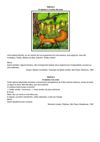 TEXTO 4
A raposa e o cacho de uvas
Uma raposa faminta, ao ver cachos de uva suspensos em uma parreira, quis pegá-los, mas não
conseguiu. Então, afastou-se dela, dizendo: ―Estão verdes‖.
Moral
Assim também, alguns homens, não conseguindo realizar seus negócios por incapacidade, acusam as
circunstâncias.
Esopo: fábulas completas. Tradução de Neide smolka. São Paulo, Moderna, 1994.
TEXTO 5
A raposa e as uvas
Certa raposa esfaimada encontrou uma parreira carregadinha de lindos cachos maduros, coisas de fazer
vir água na boca. Mas tão altos, que nem pulando.
O matreiro bicho torceu o focinho:
— Estão verdes - murmurou. — Uvas verdes, só para cachorros.
E foi-se.
Nisto, deu um vento e uma folha caiu.
A raposa, ouvindo o barulhinho, voltou depressa, e pôs-se a farejar.
Moral
Quem desdenha quer comprar.
Monteiro Lobato. Fábulas. São Paulo, Brasiliense, 1991.
 