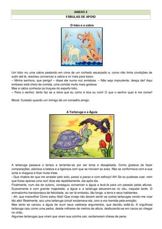 ANEXO 2
FÁBULAS DE APOIO
O lobo e a cabra
Um lobo viu uma cabra pastando em cima de um rochedo escarpado e, como não tinha condições de
subir até lá, resolveu convencer a cabra a vir mais para baixo.
– Minha senhora, que perigo! – disse ele numa voz amistosa. – Não seja imprudente, desça daí! Aqui
embaixo está cheio de comida, uma comida muito mais gostosa.
Mas a cabra conhecia os truques do esperto lobo.
– Para o senhor, tanto faz se a relva que eu como é boa ou ruim! O que o senhor quer é me comer!
Moral: Cuidado quando um inimigo dá um conselho amigo.
A Tartaruga e a Águia
A tartaruga passava o tempo a lamentar-se por ser lenta e desajeitada. Como gostava de fazer
comparações, adorava a beleza e a ligeireza com que se moviam as aves. Não se conformava com a sua
sorte e chegava a ficar muito triste.
- Que chatice ter que me arrastar pelo solo, passo a passo e com esforço! Ah! Se eu pudesse voar, nem
que fosse apenas uma vez! dizia ele repetidamente, dia após dia.
Finalmente, num dia de outono, conseguiu convencer a águia a levá-la para um passeio pelas alturas.
Suavemente e com grande majestade, a águia e a tartaruga elevaram-se no céu, naquela tarde. O
animalzinho transbordava de felicidade, ao ver lá embaixo, tão longe, a terra e seus habitantes.
- Ah, que maravilha! Como estou feliz! Que inveja não devem sentir as outras tartarugas vendo-me voar
tão alto! Realmente, sou uma tartaruga única! exclamava ela, com a voz tremida pela emoção.
Mas tanto se cansou a águia de ouvir seus vaidosos argumentos, que decidiu soltá-la. A orgulhosa
tartaruga caiu como uma pedra, desde milhares de metros de altura, desfazendo-se em cacos ao chegar
no chão.
Algumas tartarugas que viram que viram sua vizinha cair, exclamaram cheias de pena:
 