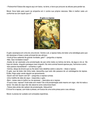 - Pobrezinha! Estava tão segura aqui em baixo, na terra, e teve que procurar as alturas para perder-se.
Moral: Dura lição para quem se empenha em ir contra sua própria natureza. Não é melhor cada um
conformar-se com aquilo que é?
O galo e a raposa
O galo cacarejava em cima de uma árvore. Vendo-o ali, a raposa tratou de bolar uma estratégia para que
ele descesse e fosse o prato principal de seu almoço.
-Você já ficou sabendo da grande novidade, galo? – perguntou a raposa.
-Não. Que novidade é essa?
-Acaba de ser assinada uma proclamação de paz entre todos os bichos da terra, da água e do ar. De
hoje em diante, ninguém persegue mais ninguém. No reino animal haverá apenas paz, harmonia e amor.
-Isso parece inacreditável! – comentou o galo.
-Vamos, desça da árvore que eu lhe darei mais detalhes sobre o assunto – disse a raposa.
O galo, que de bobo não tinha nada, desconfiou que tudo não passava de um estratagema da raposa.
Então, fingiu estar vendo alguém se aproximando.
-Quem vem lá? Quem vem lá? – perguntou a raposa curiosa.
-Uma matilha de cães de caça – respondeu o galo.
-Bem...nesse caso é melhor eu me apressar – desculpou-se a raposa.
-O que é isso, raposa? Você está com medo? Se a tal proclamação está mesmo em vigor, não há nada a
temer. Os cães de caça não vão atacá-la como costumava fazer.
-Talvez eles ainda não saibam da proclamação. Adeusinho!
E lá se foi a raposa, com toda a pressa, em busca de uma outra presa para o seu almoço.
Moral: é preciso ter cuidado com amizades repentinas.
 