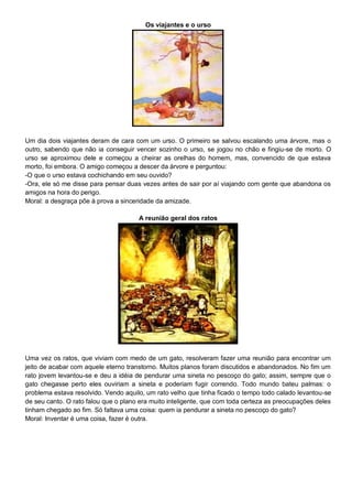 Os viajantes e o urso
Um dia dois viajantes deram de cara com um urso. O primeiro se salvou escalando uma árvore, mas o
outro, sabendo que não ia conseguir vencer sozinho o urso, se jogou no chão e fingiu-se de morto. O
urso se aproximou dele e começou a cheirar as orelhas do homem, mas, convencido de que estava
morto, foi embora. O amigo começou a descer da árvore e perguntou:
-O que o urso estava cochichando em seu ouvido?
-Ora, ele só me disse para pensar duas vezes antes de sair por aí viajando com gente que abandona os
amigos na hora do perigo.
Moral: a desgraça põe à prova a sinceridade da amizade.
A reunião geral dos ratos
Uma vez os ratos, que viviam com medo de um gato, resolveram fazer uma reunião para encontrar um
jeito de acabar com aquele eterno transtorno. Muitos planos foram discutidos e abandonados. No fim um
rato jovem levantou-se e deu a idéia de pendurar uma sineta no pescoço do gato; assim, sempre que o
gato chegasse perto eles ouviriam a sineta e poderiam fugir correndo. Todo mundo bateu palmas: o
problema estava resolvido. Vendo aquilo, um rato velho que tinha ficado o tempo todo calado levantou-se
de seu canto. O rato falou que o plano era muito inteligente, que com toda certeza as preocupações deles
tinham chegado ao fim. Só faltava uma coisa: quem ia pendurar a sineta no pescoço do gato?
Moral: Inventar é uma coisa, fazer é outra.
 