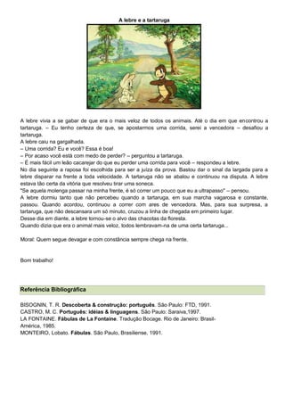 A lebre e a tartaruga
A lebre vivia a se gabar de que era o mais veloz de todos os animais. Até o dia em que encontrou a
tartaruga. – Eu tenho certeza de que, se apostarmos uma corrida, serei a vencedora – desafiou a
tartaruga.
A lebre caiu na gargalhada.
– Uma corrida? Eu e você? Essa é boa!
– Por acaso você está com medo de perder? – perguntou a tartaruga.
– É mais fácil um leão cacarejar do que eu perder uma corrida para você – respondeu a lebre.
No dia seguinte a raposa foi escolhida para ser a juíza da prova. Bastou dar o sinal da largada para a
lebre disparar na frente a toda velocidade. A tartaruga não se abalou e continuou na disputa. A lebre
estava tão certa da vitória que resolveu tirar uma soneca.
"Se aquela molenga passar na minha frente, é só correr um pouco que eu a ultrapasso" – pensou.
A lebre dormiu tanto que não percebeu quando a tartaruga, em sua marcha vagarosa e constante,
passou. Quando acordou, continuou a correr com ares de vencedora. Mas, para sua surpresa, a
tartaruga, que não descansara um só minuto, cruzou a linha de chegada em primeiro lugar.
Desse dia em diante, a lebre tornou-se o alvo das chacotas da floresta.
Quando dizia que era o animal mais veloz, todos lembravam-na de uma certa tartaruga...
Moral: Quem segue devagar e com constância sempre chega na frente.
Bom trabalho!
Referência Bibliográfica
BISOGNIN, T. R. Descoberta & construção: português. São Paulo: FTD, 1991.
CASTRO, M. C. Português: idéias & linguagens. São Paulo: Saraiva,1997.
LA FONTAINE. Fábulas de La Fontaine. Tradução Bocage. Rio de Janeiro: Brasil-
América, 1985.
MONTEIRO, Lobato. Fábulas. São Paulo, Brasiliense, 1991.
 