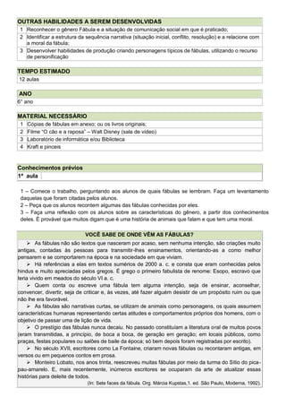 OUTRAS HABILIDADES A SEREM DESENVOLVIDAS
1 Reconhecer o gênero Fábula e a situação de comunicação social em que é praticado;
2 Identificar a estrutura da sequência narrativa (situação inicial, conflito, resolução) e a relacione com
a moral da fábula;
3 Desenvolver habilidades de produção criando personagens típicos de fábulas, utilizando o recurso
de personificação
TEMPO ESTIMADO
12 aulas
ANO
6° ano
MATERIAL NECESSÁRIO
1 Cópias de fábulas em anexo; ou os livros originais;
2 Filme ―O cão e a raposa‖ – Walt Disney (sala de vídeo)
3 Laboratório de informática e/ou Biblioteca
4 Kraft e pinceis
Conhecimentos prévios
1ª aula
1 – Comece o trabalho, perguntando aos alunos de quais fábulas se lembram. Faça um levantamento
daquelas que foram citadas pelos alunos.
2 – Peça que os alunos recontem algumas das fábulas conhecidas por eles.
3 – Faça uma reflexão com os alunos sobre as características do gênero, a partir dos conhecimentos
deles. É provável que muitos digam que é uma história de animais que falam e que tem uma moral.
VOCÊ SABE DE ONDE VÊM AS FÁBULAS?
 As fábulas não são textos que nasceram por acaso, sem nenhuma intenção, são criações muito
antigas, contadas às pessoas para transmitir-lhes ensinamentos, orientando-as a como melhor
pensarem e se comportarem na época e na sociedade em que viviam.
 Há referências a elas em textos sumérios de 2000 a. c. e consta que eram conhecidas pelos
hindus e muito apreciadas pelos gregos. É grego o primeiro fabulista de renome: Esopo, escravo que
teria vivido em meados do século VI a. c.
 Quem conta ou escreve uma fábula tem alguma intenção, seja de ensinar, aconselhar,
convencer, divertir, seja de criticar e, às vezes, até fazer alguém desistir de um propósito ruim ou que
não lhe era favorável.
 As fábulas são narrativas curtas, se utilizam de animais como personagens, os quais assumem
características humanas representando certas atitudes e comportamentos próprios dos homens, com o
objetivo de passar uma de lição de vida.
 O prestígio das fábulas nunca decaiu. No passado constituíam a literatura oral de muitos povos
(eram transmitidas, a princípio, de boca a boca, de geração em geração; em locais públicos, como
praças, festas populares ou salões de baile da época; só bem depois foram registradas por escrito).
 No século XVII, escritores como La Fontaine, criaram novas fábulas ou recontaram antigas, em
versos ou em pequenos contos em prosa.
 Monteiro Lobato, nos anos trinta, reescreveu muitas fábulas por meio da turma do Sítio do pica-
pau-amarelo. E, mais recentemente, inúmeros escritores se ocuparam da arte de atualizar essas
histórias para deleite de todos.
(In: Sete faces da fábula. Org. Márcia Kupstas,1. ed. São Paulo, Moderna, 1992).
 