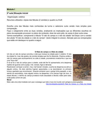 Módulo I
2ª aula Situação inicial
Organização: coletiva
Recursos utilizados: cópias das fábulas (2 versões) e quadro ou Kraft
Escolha uma das fábulas mais conhecidas da turma e selecione outra versão mais simples para
comparação.
Faça o cotejamento entre as duas versões, analisando as implicações que as diferentes escolhas do
plano da expressão provocam no plano de conteúdo: dizer de outro jeito, às vezes é dizer outra coisa.
Vamos exemplificar, comparando a fábula ―O rato do campo e o rato da cidade‖ de Esopo com a versão
de Lobato ―O rato da cidade e o rato do campo‖. (texto integral no anexo). Atenção para as comparações
que estão em destaque no quadro a seguir.
O Rato do campo e o Rato da cidade
Um dia um rato do campo convidou o rato que morava na cidade para ir visitá-lo. O rato
da cidade foi, mas não gostou da comida simples que lhe foi oferecida. Chamou então o
rato do campo para acompanhá-lo na volta à cidade, prometendo mostrar-lhe o que era
uma "boa vida".
E lá se foi o rato do campo para a cidade, onde ele lhe foi apresentada uma despensa
repleta de iguarias como queijo, mel, cereais, figos e tâmaras.
Resolveram começar a comer, mas, mal haviam iniciado, a porta da despensa se abriu e
alguém entrou. Os dois ratinhos fugiram apavorados, e se esconderam no primeiro
buraco apertado que encontraram. Quando acharam que o perigo tinha passado, e iam
saindo do esconderijo, mais alguém entrou na despensa, e foi preciso fugir de novo. A
essas alturas, o ratinho do campo já estava muito assustado e decidiu voltar para casa,
onde podia comer em paz.
Moral
Mais vale uma vida modesta com paz e sossego que todo o luxo do mundo com perigos e preocupações.
http://pt.wikipedia.org/wiki/O_Rato_do_Campo_e_o_Rato_da_Cidade
 