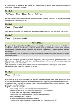4 – Finalizadas as apresentações, retome as características do gênero fábula. Certamente os alunos
terão muito mais a dizer sobre ele.
Módulo II
4ª e 5ª aulas Filme o Cão e a Raposa – Walt Disney
Os alunos deverão assistir ao filme da Walt Disney e depois comentar a estrutura da sequência narrativa,
situação inicial, conflito, resolução.
Módulo III
6ª aula Vamos criar?
Após a exibição do filme e os comentários realizados sobre sua estrutura, crie uma moral para história.
Módulo IV
7ª aula Primeira produção
VOCÊ SABIA?
Na época de Esopo (séc. VI a.C) as fábulas eram transmitidas oralmente. Somente com La Fontaine é
que foram escritas e perpetuadas. Todas as fábulas foram (e ainda são) usadas para transmitir
ensinamentos e valores morais, criticando com sutileza e perspicácia, comportamentos humanos
inaceitáveis.
As histórias vêm circulando por muitos lugares em diferentes partes do mundo e conquistando leitores
de todas as idades.
Propor aos alunos que escrevam uma fábula baseada em todos os conhecimentos adquiridos sobre este
gênero textual e depois formar um livro com as fábulas criadas por toda a turma? Assim, outras pessoas
poderão conhecer as suas histórias.
Após a produção, os alunos devolverão os textos ao professor para que este faça as observações
necessárias quanto à estrutura e a regra da escrita.
Módulo V
8ª aula Correção
O processo de correção do texto poderá ser feito em dupla. Eles deverão trocar o texto e cada um corrigir
o do colega. Poderá ser utilizada uma ficha de avaliação para que o aluno possa perceber seus erros
antes de entregar a produção ao professor (segue abaixo sugestão da ficha) e passar seu texto a limpo,
prática que deverá ser habitual.
Sugestão da ficha de avaliação:
 O meu colega escreveu uma fábula com suas características?
 A história contém título, situação inicial, complicação e situação final?
 As idéias estão bem organizadas nos parágrafos?
 O meu colega usou adequadamente o discurso direto e indireto?
 A moral está adequada à história?
 As palavras foram escritas de maneira correta?
 E o sentido das palavras usadas? Está adequado com o objetivo da história?
 