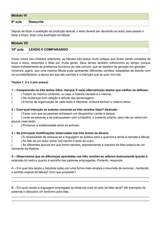 Módulo VI
9ª aula Reescrita
Depois de fazer a avaliação da produção textual, o texto deverá ser devolvido ao autor para passar o
texto a limpo, fazer uma ilustração da fábula.
Módulo VII
10ª aula LENDO E COMPARANDO
Como vimos nos módulos anteriores, as fábulas são textos muito antigos que foram sendo contados de
boca a boca, reescritas e lidas por muita gente. Seus temas também sobrevivem ao tempo, porque
tratam indiretamente de problemas humanos da vida comum, que se repetem de geração em geração.
Veremos, agora, que uma mesma fábula pode apresentar diferentes versões, adaptadas de acordo com
os ouvintes/leitores, a época em que são escritas e a intenção que se quer com ela.
Textos 1, 2 e 3 (em anexo)
1 – Comparando os três textos lidos, marque X na(s) alternativa(s) abaixo que melhor os definam.
( ) Tratam do mesmo conteúdo, ou seja, a história narrada é a mesma;
( ) Há mudanças com relação à atitude das personagens;
( ) A forma de organização de cada texto é diferente, embora tenham o mesmo tema.
2 – Com qual intenção os autores narraram as três versões lidas? Assinale:
( ) Fazer com que as pessoas achassem um desperdício cantar e dançar;
( ) Levar as pessoas a se preocuparem com o trabalho, o sustento próprio, para não se verem em
apuros mais tarde;
( ) Promover a solidariedade entre os animais.
3 – As principais modificações observadas nos três textos se devem:
( ) À necessidade de adequar-se a linguagem ao público para o qual era e ainda é narrada a fábula;
( ) Ao fato de um autor achar mal escrito o texto do outro;
( ) Às diferentes épocas em que foram escritos, representando a maneira de falar própria de um
momento da História.
4 – Observamos que as diferenças apontadas nas três versões se referem basicamente quanto à
extensão do texto e quanto à escolha das palavras empregadas. Portanto, responda:
A – Em qual dos textos o fabulista optou por uma forma mais simples e resumida de escrever, mantendo
o sentido original da fábula? Com que propósito?
____________________________________________________________________________________
____________________________________________________________________________________
B – Em qual versão a linguagem empregada se distancia mais do jeito de falar atual? Dê exemplos de
palavras e descubra um sinônimo para elas.
____________________________________________________________________________________
____________________________________________________________________________________
 