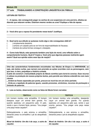 Módulo VIII
11ª aula TRABALHANDO A CONSTRUÇÃO LINGUÍSTICA DA FÁBULA
LEITURA DO TEXTO 4
1 – A raposa, não conseguindo pegar os cachos de uva suspensos em uma parreira, afastou-se
dizendo que estavam verdes. Estariam mesmo verdes as uvas? Explique a fala da raposa.
____________________________________________________________________________________
____________________________________________________________________________________
2 – Você diria que a raposa foi persistente nesse texto? Justifique.
____________________________________________________________________________________
____________________________________________________________________________________
3 – Qual seria sua atitude se quisesse muito algo e não conseguisse obtê-lo?
( ) simplesmente desistiria;
( ) acharia um culpado para se ver livre da responsabilidade do fracasso;
( ) tentaria de outras formas conseguir o desejado.
4 – Como toda fábula, esta apresenta também uma lição de moral, uma reflexão sobre o
comportamento humano. Qual é? Copie-a. Você acha que algumas pessoas realmente agem
assim? Qual sua opinião sobre esse tipo de reação?
____________________________________________________________________________________
____________________________________________________________________________________
Uma das características fundamentais encontradas nas fábulas de Esopo é a BREVIDADE, ou
seja, são textos curtos, que narram com precisão as ações ocorridas com as personagens, sem
que isso, é claro, prejudique a história contada.
O jeito de construir a textualidade própria da fábula contribui para torná-la concisa. Esse recurso
é valioso na produção de nossos próprios textos, pois permite aos leitores entendê-los com mais
clareza.
_ Evitam-se frases separadas por ponto, procura-se reuni-las em um único período;
_ Evita-se a repetição de palavras iguais, usando pronomes, sinônimos, recursos de pontuação e
omissão de palavras.
5 – Leia os textos, observando como os fatos da fábula foram narrados:
TEXTO A TEXTO B
Um homem montou uma armadilha. O homem
desejava caçar um animal bem grande. Foi
quando apareceu um pequenino pato. O pato,
vendo o que o homem fazia, pensou: ―Vou pregar
uma peça nesse caçador!‖.
Disfarçadamente, o pato acionou a armadilha,
deixando preso na armadilha o pé do atrapalhado
caçador.
Moral da história: Um dia é da caça, o outro do
caçador.
Um homem montou uma armadilha, desejando
caçar um animal bem grande. Foi quando
apareceu um pequenino pato que, vendo o que
ocorria, pensou: ―Vou pregar uma peça nesse
caçador!‖.
Disfarçadamente, a ave acionou a armadilha,
deixando preso o pé do atrapalhado caçador.
Moral da história: Um dia é da caça, o outro é
do caçador.
 