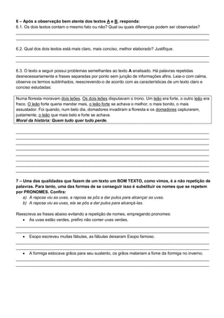 6 – Após a observação bem atenta dos textos A e B, responda:
6.1. Os dois textos contam o mesmo fato ou não? Qual ou quais diferenças podem ser observadas?
____________________________________________________________________________________
____________________________________________________________________________________
6.2. Qual dos dois textos está mais claro, mais conciso, melhor elaborado? Justifique.
____________________________________________________________________________________
____________________________________________________________________________________
6.3. O texto a seguir possui problemas semelhantes ao texto A analisado. Há palavras repetidas
desnecessariamente e frases separadas por ponto sem junção de informações afins. Leia-o com calma,
observe os termos sublinhados, reescrevendo-o de acordo com as características de um texto claro e
conciso estudadas:
Numa floresta moravam dois leões. Os dois leões disputavam o trono. Um leão era forte, o outro leão era
fraco. O leão forte queria mandar mais, o leão forte se achava o melhor, o mais bonito, o mais
assustador. Foi quando, num belo dia, domadores invadiram a floresta e os domadores capturaram,
justamente, o leão que mais belo e forte se achava.
Moral da história: Quem tudo quer tudo perde.
____________________________________________________________________________________
____________________________________________________________________________________
____________________________________________________________________________________
____________________________________________________________________________________
____________________________________________________________________________________
____________________________________________________________________________________
____________________________________________________________________________________
____________________________________________________________________________________
7 – Uma das qualidades que fazem de um texto um BOM TEXTO, como vimos, é a não repetição de
palavras. Para tanto, uma das formas de se conseguir isso é substituir os nomes que se repetem
por PRONOMES. Confira:
a) A raposa viu as uvas, a raposa se pôs a dar pulos para alcançar as uvas.
b) A raposa viu as uvas, ela se pôs a dar pulos para alcançá-las.
Reescreva as frases abaixo evitando a repetição de nomes, empregando pronomes:
 As uvas estão verdes, prefiro não comer uvas verdes.
____________________________________________________________________________________
____________________________________________________________________________________
 Esopo escreveu muitas fábulas, as fábulas deixaram Esopo famoso.
____________________________________________________________________________________
____________________________________________________________________________________
 A formiga estocava grãos para seu sustento, os grãos matariam a fome da formiga no inverno.
____________________________________________________________________________________
____________________________________________________________________________________
 