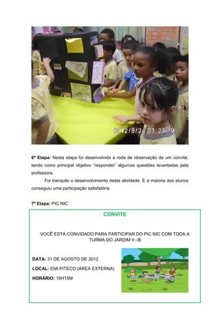 6ª Etapa: Nesta etapa foi desenvolvida a roda de observação de um convite,
tendo como principal objetivo “responder” algumas questões levantadas pela
professora.
      Foi tranquilo o desenvolvimento desta atividade. E a maioria dos alunos
conseguiu uma participação satisfatória.


7ª Etapa: PIC NIC

                                    CONVITE


    VOCÊ ESTÁ CONVIDADO PARA PARTICIPAR DO PIC NIC COM TODA A
                      TURMA DO JARDIM II –B



DATA: 31 DE AGOSTO DE 2012

LOCAL: EMI PITECO (ÁREA EXTERNA)

HORÁRIO: 16H15M




       AGUARDAMOS VOCÊS LÁ!
 