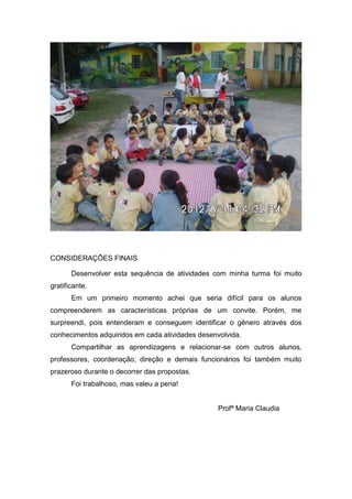 CONSIDERAÇÕES FINAIS

       Desenvolver esta sequência de atividades com minha turma foi muito
gratificante.
       Em um primeiro momento achei que seria difícil para os alunos
compreenderem as características próprias de um convite. Porém, me
surpreendi, pois entenderam e conseguem identificar o gênero através dos
conhecimentos adquiridos em cada atividades desenvolvida.
       Compartilhar as aprendizagens e relacionar-se com outros alunos,
professores, coordenação, direção e demais funcionários foi também muito
prazeroso durante o decorrer das propostas.
       Foi trabalhoso, mas valeu a pena!


                                                  Profª Maria Claudia
 