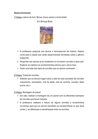 Desenvolvimento:

1ª Etapa: Leitura do livro “Bruxa, bruxa venha à minha festa”

                          Ed. Brinque Book




    A professora pergunta aos alunos o tema/assunto da história. Depois
      conta para a classe que serão desenvolvidas atividades sobre o gênero
      CONVITE.
    Perguntar aos alunos se já receberam ou enviaram convites e para quê.
      Explorar ao máximo os conhecimentos prévios que o aluno tiver.
    Fazer uma lista dos tipos de convites que os alunos conhecem.


2ª Etapa: Trazendo convites
    Solicitar que os alunos tragam para a sala de aula exemplos de convites
      (casamento, aniversário, chá de bebê, chá de cozinha, noivado, festa
      junina, etc.)


3ª Etapa: Montagem de painel
    Em sala, realizar a montagem de um painel com os diferentes exemplos
      de convites que foram trazidos.
    A professora realizará a leitura de alguns convites e encaminhará
      conversas para que os alunos percebam as características (o que deve
      conter ), as diferenças e semelhanças entre os convites.
 